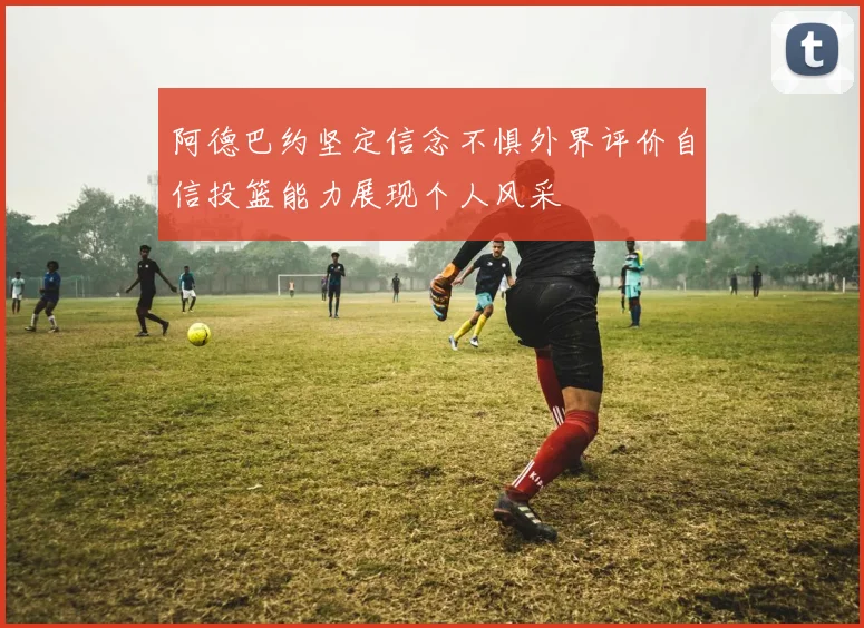 阿德巴约坚定信念不惧外界评价自信投篮能力展现个人风采