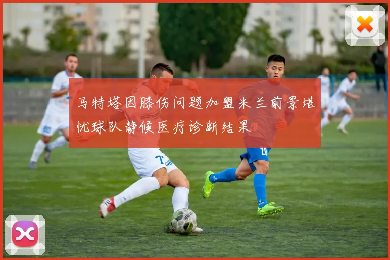 马特塔因膝伤问题加盟米兰前景堪忧球队静候医疗诊断结果