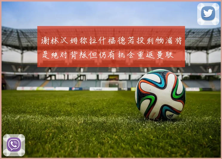 谢林汉姆称拉什福德若投利物浦将是绝对背叛但仍有机会重返曼联