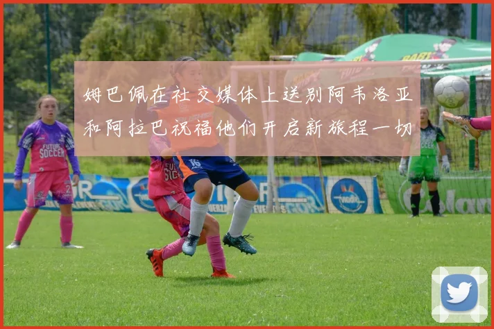姆巴佩在社交媒体上送别阿韦洛亚和阿拉巴祝福他们开启新旅程一切顺利