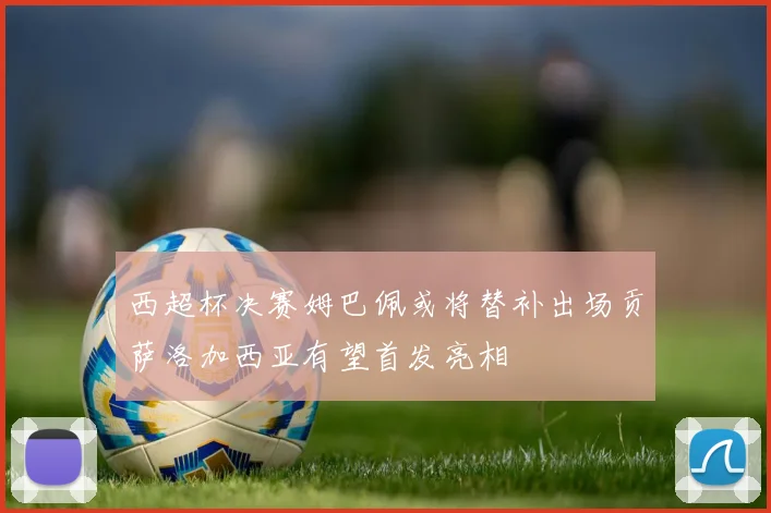 西超杯决赛姆巴佩或将替补出场贡萨洛加西亚有望首发亮相