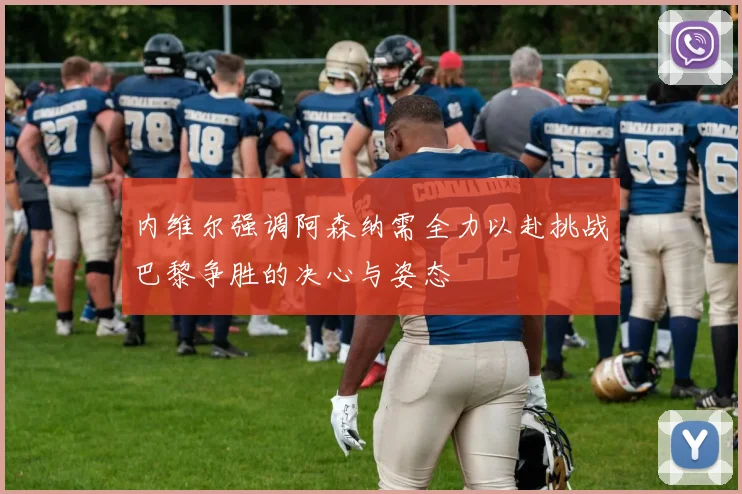 内维尔强调阿森纳需全力以赴挑战巴黎争胜的决心与姿态