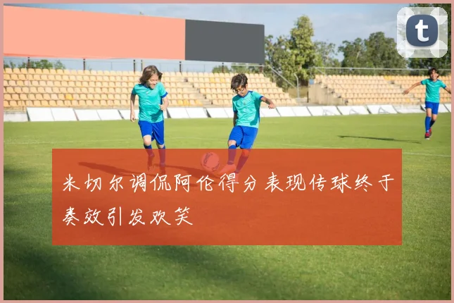 米切尔调侃阿伦得分表现传球终于奏效引发欢笑