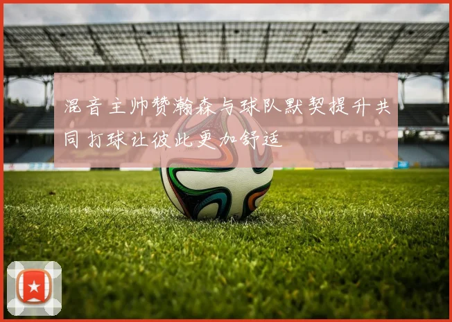 混音主帅赞瀚森与球队默契提升共同打球让彼此更加舒适