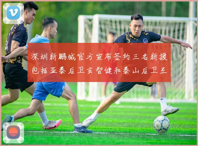 深圳新鹏城官方宣布签约三名新援包括亚泰后卫玄智健和泰山后卫王昱衡