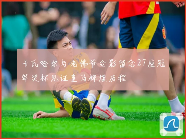 卡瓦哈尔与老佛爷合影留念27座冠军奖杯见证皇马辉煌历程