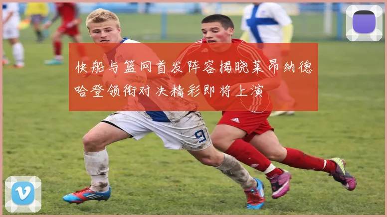 快船与篮网首发阵容揭晓莱昂纳德哈登领衔对决精彩即将上演
