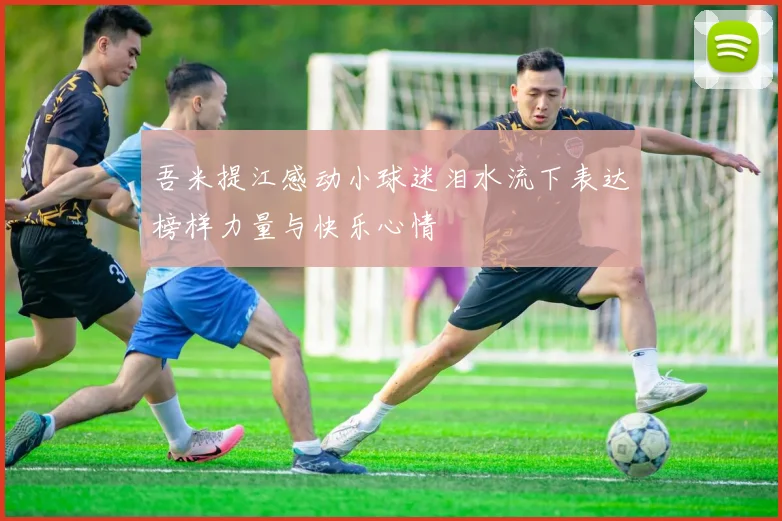 吾米提江感动小球迷泪水流下表达榜样力量与快乐心情