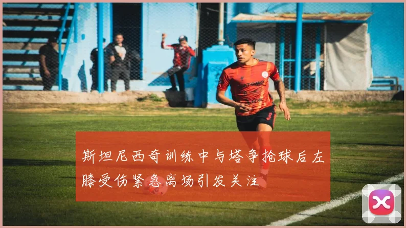 斯坦尼西奇训练中与塔争抢球后左膝受伤紧急离场引发关注