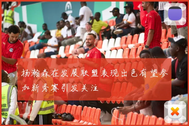 杨瀚森在发展联盟表现出色有望参加新秀赛引发关注