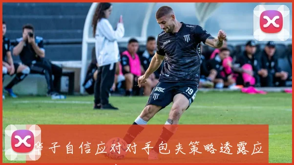 华子自信应对对手包夹策略透露应变之道与比赛心态