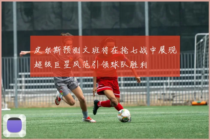 皮尔斯预测文班将在抢七战中展现超级巨星风范引领球队胜利
