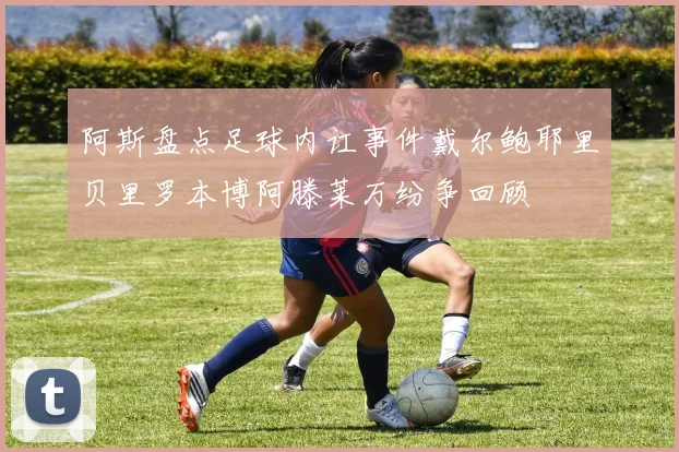 阿斯盘点足球内讧事件戴尔鲍耶里贝里罗本博阿滕莱万纷争回顾