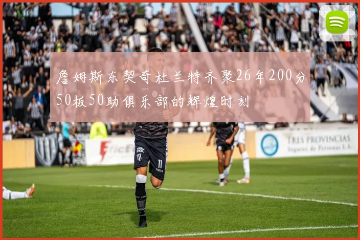 詹姆斯东契奇杜兰特齐聚26年200分50板50助俱乐部的辉煌时刻