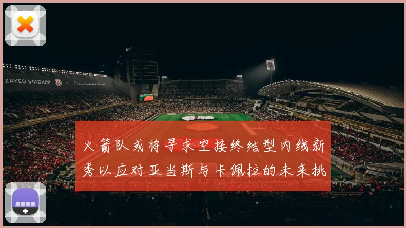 火箭队或将寻求空接终结型内线新秀以应对亚当斯与卡佩拉的未来挑战
